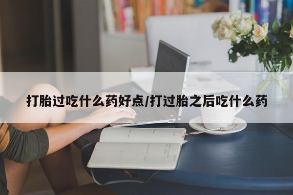 怀孕大月份能不能用米非司酮打胎过吃什么药好点/打过胎之后吃什么药