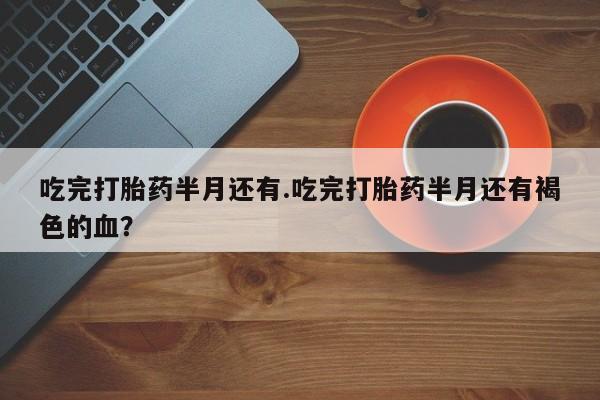 怀孕大月份能不能用米非司酮吃完打胎药半月还有.吃完打胎药半月还有褐色的血？
