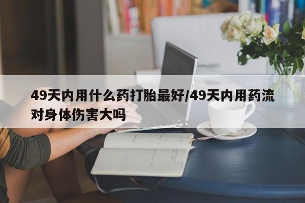 怀孕大月份能不能用米非司酮49天内用什么药打胎最好/49天内用药流对身体伤害大吗