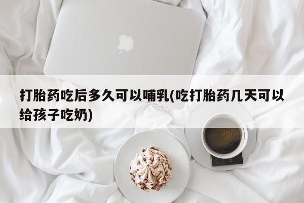 怀孕大月份能不能用米非司酮打胎药吃后多久可以哺乳(吃打胎药几天可以给孩子吃奶)