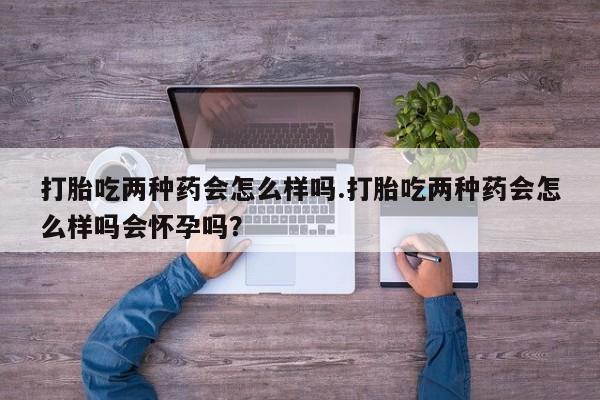 怀孕大月份能不能用米非司酮打胎吃两种药会怎么样吗.打胎吃两种药会怎么样吗会怀孕吗？