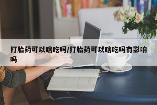 怀孕大月份能不能用米非司酮打胎药可以瞎吃吗/打胎药可以瞎吃吗有影响吗