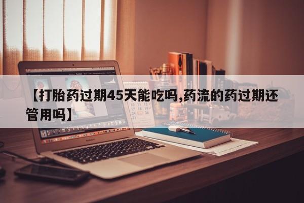 怀孕大月份能不能用米非司酮【打胎药过期45天能吃吗,药流的药过期还管用吗】