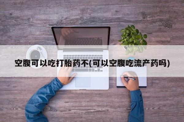 怀孕大月份能不能用米非司酮空腹可以吃打胎药不(可以空腹吃流产药吗)