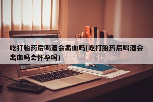 怀孕大月份能不能用米非司酮吃打胎药后喝酒会出血吗(吃打胎药后喝酒会出血吗会怀孕吗)