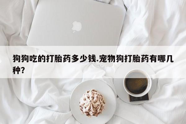 怀孕大月份能不能用米非司酮狗狗吃的打胎药多少钱.宠物狗打胎药有哪几种？