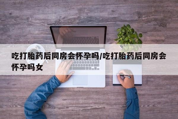 怀孕大月份能不能用米非司酮吃打胎药后同房会怀孕吗/吃打胎药后同房会怀孕吗女