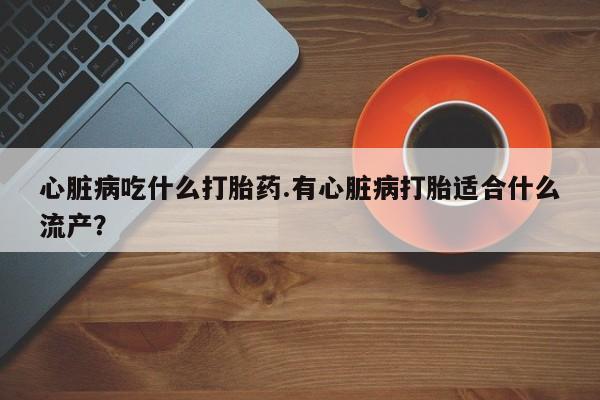 怀孕大月份能不能用米非司酮心脏病吃什么打胎药.有心脏病打胎适合什么流产？
