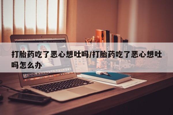 怀孕大月份能不能用米非司酮打胎药吃了恶心想吐吗/打胎药吃了恶心想吐吗怎么办