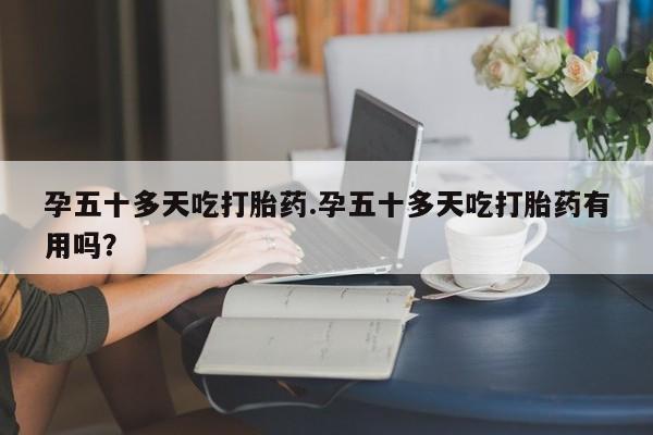 怀孕大月份能不能用米非司酮孕五十多天吃打胎药.孕五十多天吃打胎药有用吗？