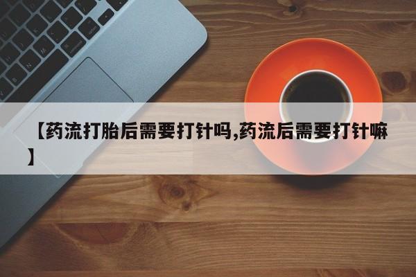 怀孕大月份能不能用米非司酮【药流打胎后需要打针吗,药流后需要打针嘛】