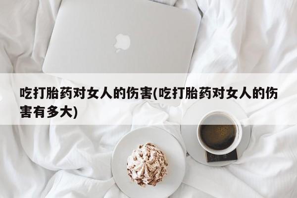 怀孕大月份能不能用米非司酮吃打胎药对女人的伤害(吃打胎药对女人的伤害有多大)