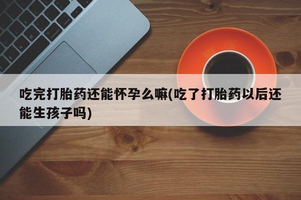 怀孕大月份能不能用米非司酮吃完打胎药还能怀孕么嘛(吃了打胎药以后还能生孩子吗)