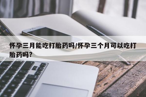 怀孕大月份能不能用米非司酮怀孕三月能吃打胎药吗/怀孕三个月可以吃打胎药吗?