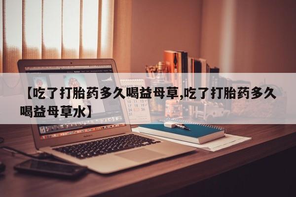 怀孕大月份能不能用米非司酮【吃了打胎药多久喝益母草,吃了打胎药多久喝益母草水】