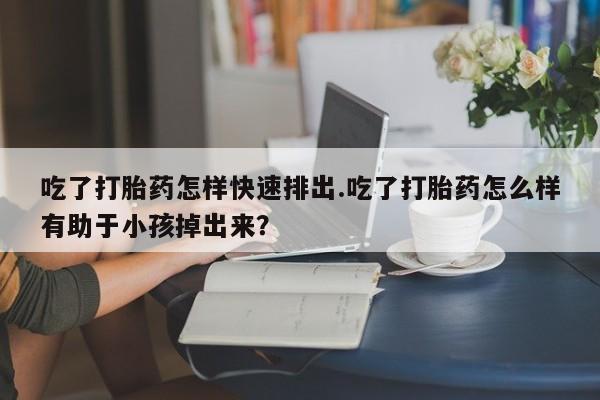 怀孕大月份能不能用米非司酮吃了打胎药怎样快速排出.吃了打胎药怎么样有助于小孩掉出来？