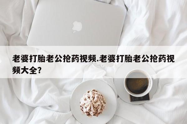 怀孕大月份能不能用米非司酮老婆打胎老公抢药视频.老婆打胎老公抢药视频大全？