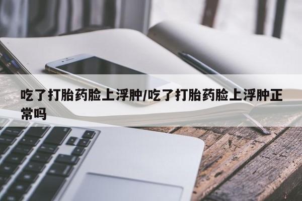 怀孕大月份能不能用米非司酮吃了打胎药脸上浮肿/吃了打胎药脸上浮肿正常吗