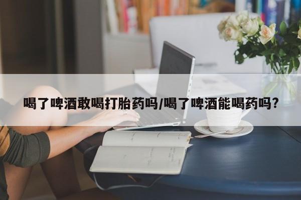怀孕大月份能不能用米非司酮喝了啤酒敢喝打胎药吗/喝了啤酒能喝药吗?