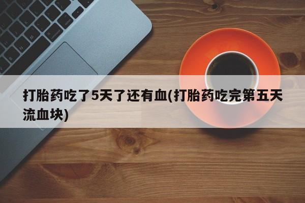 怀孕大月份能不能用米非司酮打胎药吃了5天了还有血(打胎药吃完第五天流血块)