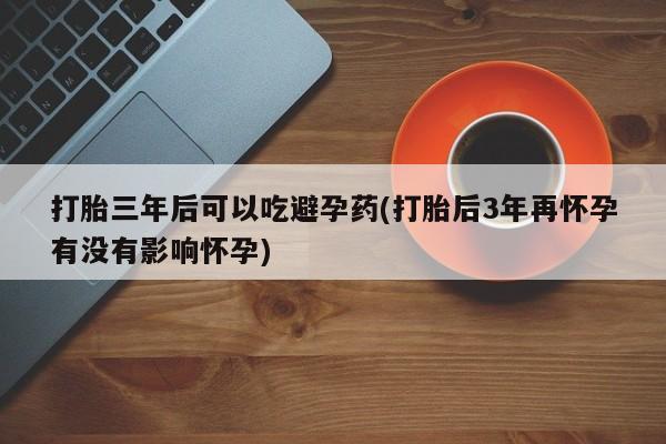 怀孕大月份能不能用米非司酮打胎三年后可以吃避孕药(打胎后3年再怀孕有没有影响怀孕)