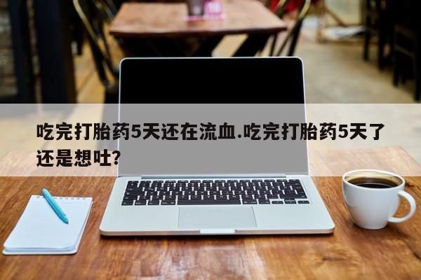 怀孕大月份能不能用米非司酮吃完打胎药5天还在流血.吃完打胎药5天了还是想吐？