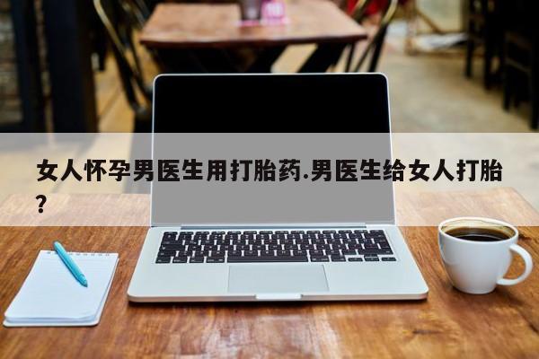 怀孕大月份能不能用米非司酮女人怀孕男医生用打胎药.男医生给女人打胎？