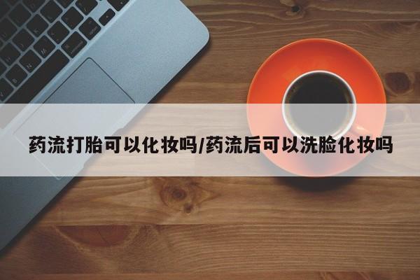 怀孕大月份能不能用米非司酮药流打胎可以化妆吗/药流后可以洗脸化妆吗