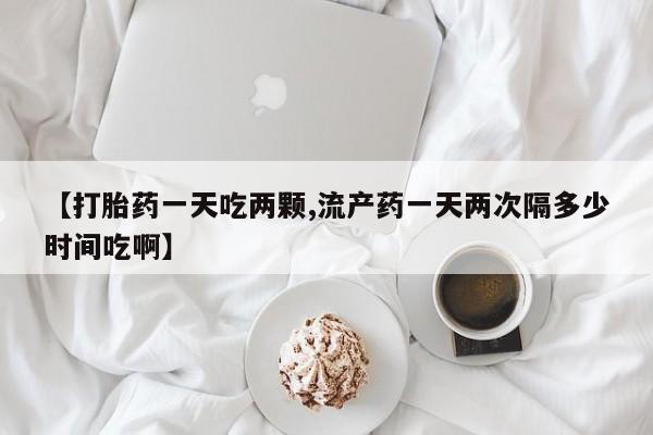 怀孕大月份能不能用米非司酮【打胎药一天吃两颗,流产药一天两次隔多少时间吃啊】