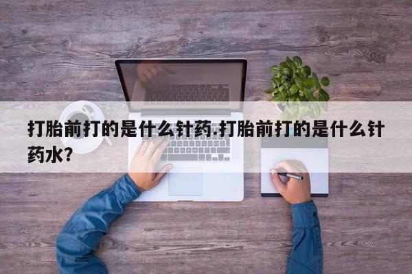 怀孕大月份能不能用米非司酮打胎前打的是什么针药.打胎前打的是什么针药水？