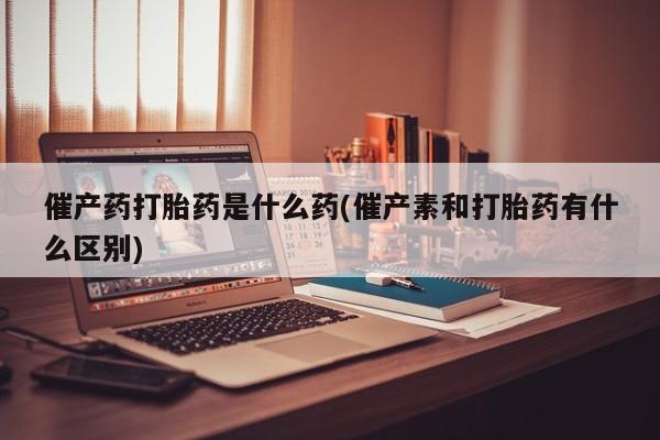 怀孕大月份能不能用米非司酮催产药打胎药是什么药(催产素和打胎药有什么区别)