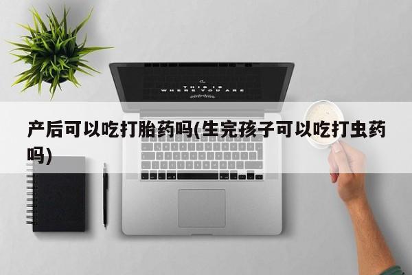 怀孕大月份能不能用米非司酮产后可以吃打胎药吗(生完孩子可以吃打虫药吗)