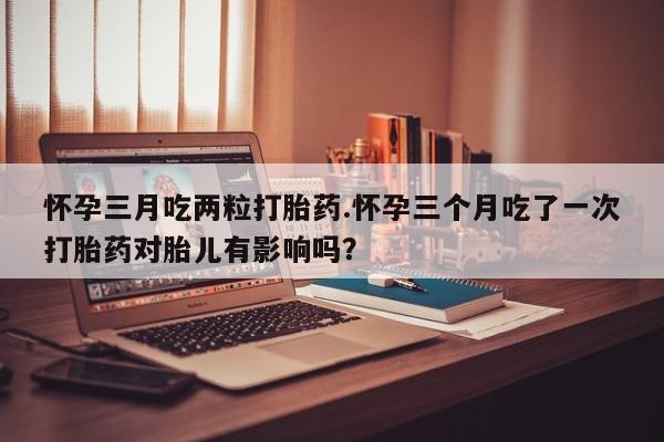 怀孕大月份能不能用米非司酮怀孕三月吃两粒打胎药.怀孕三个月吃了一次打胎药对胎儿有影响吗？