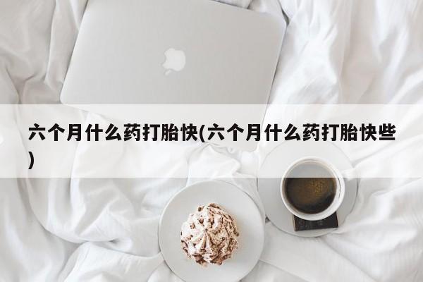 怀孕大月份能不能用米非司酮六个月什么药打胎快(六个月什么药打胎快些)