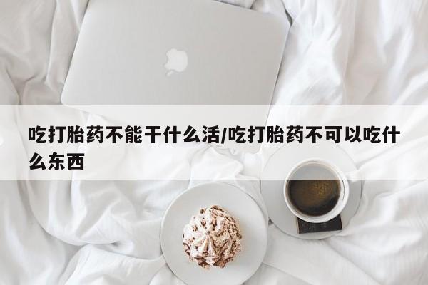 怀孕大月份能不能用米非司酮吃打胎药不能干什么活/吃打胎药不可以吃什么东西