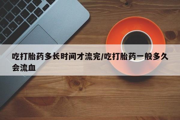 怀孕大月份能不能用米非司酮吃打胎药多长时间才流完/吃打胎药一般多久会流血