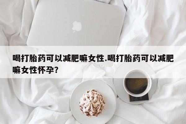 怀孕大月份能不能用米非司酮喝打胎药可以减肥嘛女性.喝打胎药可以减肥嘛女性怀孕？