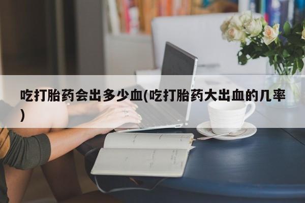 怀孕大月份能不能用米非司酮吃打胎药会出多少血(吃打胎药大出血的几率)