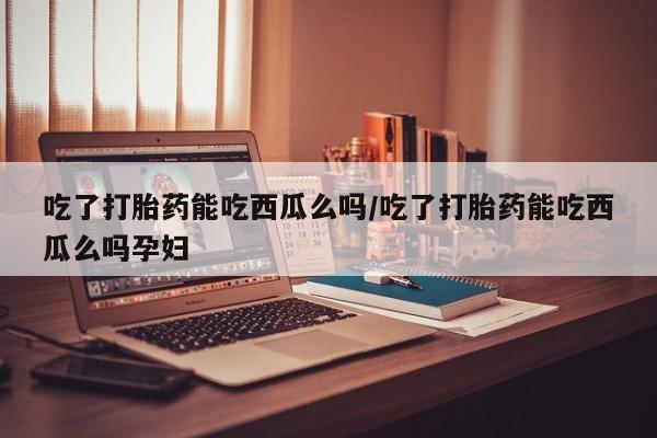 怀孕大月份能不能用米非司酮吃了打胎药能吃西瓜么吗/吃了打胎药能吃西瓜么吗孕妇