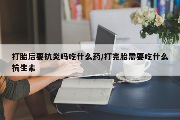 怀孕大月份能不能用米非司酮打胎后要抗炎吗吃什么药/打完胎需要吃什么抗生素