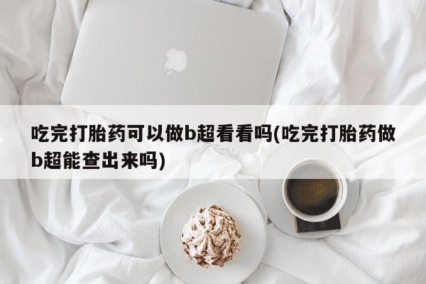 怀孕大月份能不能用米非司酮吃完打胎药可以做b超看看吗(吃完打胎药做b超能查出来吗)