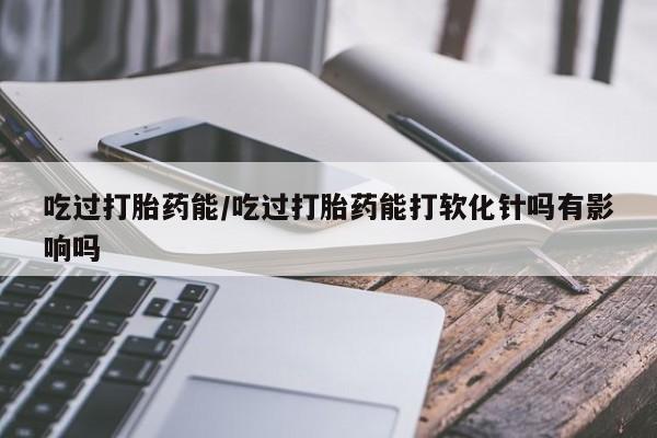 怀孕大月份能不能用米非司酮吃过打胎药能/吃过打胎药能打软化针吗有影响吗