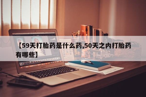 怀孕大月份能不能用米非司酮【59天打胎药是什么药,50天之内打胎药有哪些】