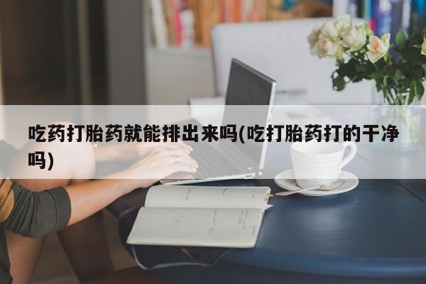怀孕大月份能不能用米非司酮吃药打胎药就能排出来吗(吃打胎药打的干净吗)