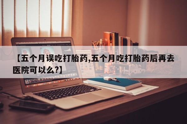怀孕大月份能不能用米非司酮【五个月误吃打胎药,五个月吃打胎药后再去医院可以么?】