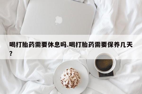 怀孕大月份能不能用米非司酮喝打胎药需要休息吗.喝打胎药需要保养几天？