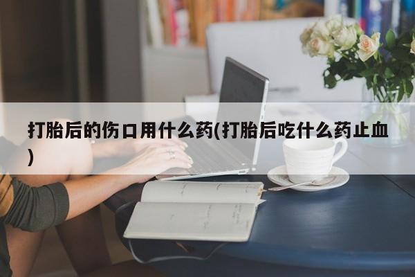 怀孕大月份能不能用米非司酮打胎后的伤口用什么药(打胎后吃什么药止血)