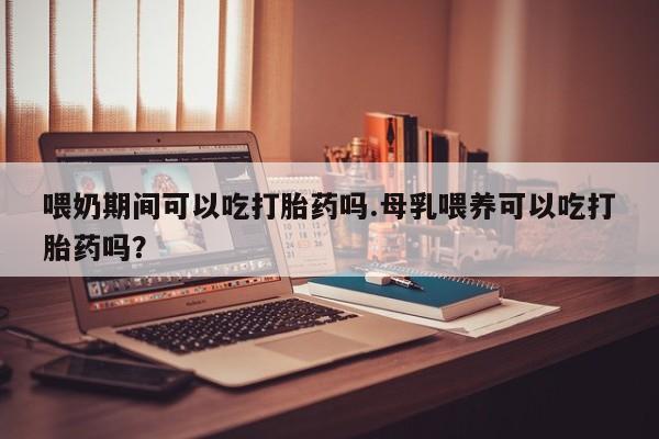 怀孕大月份能不能用米非司酮喂奶期间可以吃打胎药吗.母乳喂养可以吃打胎药吗？