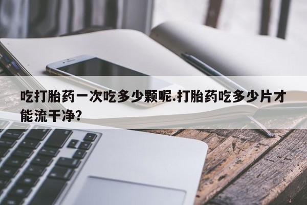 怀孕大月份能不能用米非司酮吃打胎药一次吃多少颗呢.打胎药吃多少片才能流干净？