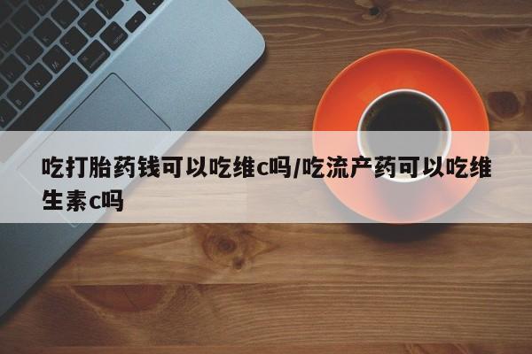 怀孕大月份能不能用米非司酮吃打胎药钱可以吃维c吗/吃流产药可以吃维生素c吗